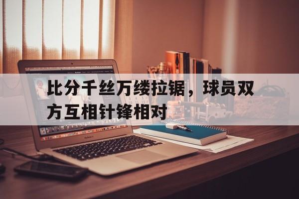 同乐城app下载-比分千丝万缕拉锯，球员双方互相针锋相对的简单介绍